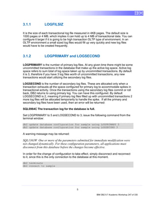 3.1.1            LOGFILSIZ

It is the size of each transactional log file measured in 4KB pages. The default size is
1000 pages or 4 MB, which implies it can hold up to 4 MB of transactional data. You can
configure it larger if it is going to be high transaction OLTP type of environment. In an
OLTP environment a small sized log files would fill up very quickly and new log files
would have to be created frequently.


3.1.2            LOGPRIMARY and LOGSECOND

LOGPRIMARY is the number of primary log files. At any given time there might be some
uncommitted transactions in the database that make up the active log space. Active log
space refers to sum total of log space taken up by uncommitted transactions. By default
it is 3, therefore if you have 3 log files worth of uncommitted transactions, any new
transactions would start utilizing the secondary log files.

LOGSECOND is the number of secondary log files. These are allocated only when a
transaction exhausts all the space configured for primary log to accommodate spikes in
transactional activity. Once the transactions using the secondary log files commit or roll
back, DB2 returns to using primary log. You can have this configured. By default
LOGSECOND is 2, meaning if primary log files filled up with uncommitted transactions 2
more log files will be allocated temporarily to handle the spike. If all the primary and
secondary log files have been used, then an error will be returned:

SQL0964C The transaction log for the database is full.

Set LOGPRIMARY to 5 and LOGSECOND to 3; issue the following command from the
terminal window:

db2 update database configuration for sample using LOGPRIMARY 5
db2 update database configuration for sample using LOGSECOND 3

A warning message may be returned:

SQL1363W One or more of the parameters submitted for immediate modification were
not changed dynamically. For these configuration parameters, all applications must
disconnect from this database before the changes become effective.

In order for the change of configuration to take effect, simply disconnect and reconnect
to it, since this is the only connection to the database at this moment.

db2 terminate
db2 connect to sample




                                            5

                                                            IBM DB2 9.7 Academic Workshop 247 of 335
 