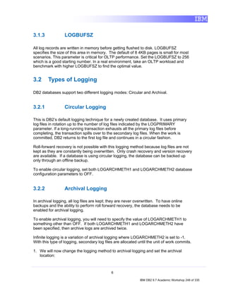 3.1.3             LOGBUFSZ

All log records are written in memory before getting flushed to disk. LOGBUFSZ
specifies the size of this area in memory. The default of 8 4KB pages is small for most
scenarios. This parameter is critical for OLTP performance. Set the LOGBUFSZ to 256
which is a good starting number. In a real environment, take an OLTP workload and
benchmark with higher LOGBUFSZ to find the optimal value.


3.2     Types of Logging

DB2 databases support two different logging modes: Circular and Archival.


3.2.1             Circular Logging

This is DB2’s default logging technique for a newly created database. It uses primary
log files in rotation up to the number of log files indicated by the LOGPRIMARY
parameter. If a long-running transaction exhausts all the primary log files before
completing, the transaction spills over to the secondary log files. When the work is
committed, DB2 returns to the first log file and continues in a circular fashion.

Roll-forward recovery is not possible with this logging method because log files are not
kept as they are constantly being overwritten. Only crash recovery and version recovery
are available. If a database is using circular logging, the database can be backed up
only through an offline backup.

To enable circular logging, set both LOGARCHMETH1 and LOGARCHMETH2 database
configuration parameters to OFF.


3.2.2             Archival Logging

In archival logging, all log files are kept; they are never overwritten. To have online
backups and the ability to perform roll forward recovery, the database needs to be
enabled for archival logging.

To enable archival logging, you will need to specify the value of LOGARCHMETH1 to
something other than OFF. If both LOGARCHMETH1 and LOGARCHMETH2 have
been specified, then archive logs are archived twice.

Infinite logging is a variation of archival logging where LOGARCHMETH2 is set to -1.
With this type of logging, secondary log files are allocated until the unit of work commits.
Secondary log files are allocated until the unit of work commits or storage is exhausted
1. We will now change the logging method to archival logging and set the archival
     location:



                                             6

                                                              IBM DB2 9.7 Academic Workshop 248 of 335
 