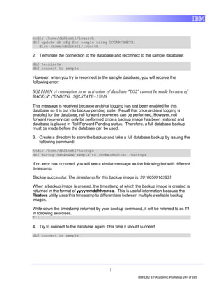 mkdir /home/db2inst1/logarch
db2 update db cfg for sample using LOGARCHMETH1
   disk:/home/db2inst1/logarch

2. Terminate the connection to the database and reconnect to the sample database:

db2 terminate
db2 connect to sample

However, when you try to reconnect to the sample database, you will receive the
following error:

SQL1116N A connection to or activation of database "DS2" cannot be made because of
BACKUP PENDING. SQLSTATE=57019

This message is received because archival logging has just been enabled for this
database so it is put into backup pending state. Recall that once archival logging is
enabled for the database, roll forward recoveries can be performed. However, roll
forward recovery can only be performed once a backup image has been restored and
database is placed in Roll Forward Pending status. Therefore, a full database backup
must be made before the database can be used.

3. Create a directory to store the backup and take a full database backup by issuing the
   following command:

mkdir /home/db2inst1/backups
db2 backup database sample to /home/db2inst1/backups

If no error has occurred, you will see a similar message as the following but with different
timestamp:

Backup successful. The timestamp for this backup image is: 20100509163937

When a backup image is created, the timestamp at which the backup image is created is
returned in the format of yyyymmddhhmmss. This is useful information because the
Restore utility uses this timestamp to differentiate between multiple available backup
images.

Write down the timestamp returned by your backup command, it will be referred to as T1
in following exercises.
T1:

4. Try to connect to the database again. This time it should succeed.

db2 connect to sample




                                             7

                                                             IBM DB2 9.7 Academic Workshop 249 of 335
 