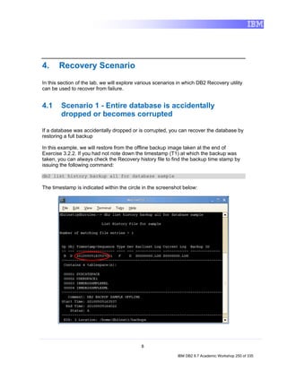 4.     Recovery Scenario
In this section of the lab, we will explore various scenarios in which DB2 Recovery utility
can be used to recover from failure.


4.1     Scenario 1 - Entire database is accidentally
        dropped or becomes corrupted

If a database was accidentally dropped or is corrupted, you can recover the database by
restoring a full backup

In this example, we will restore from the offline backup image taken at the end of
Exercise 3.2.2. If you had not note down the timestamp (T1) at which the backup was
taken, you can always check the Recovery history file to find the backup time stamp by
issuing the following command:

db2 list history backup all for database sample

The timestamp is indicated within the circle in the screenshot below:




                                             8

                                                             IBM DB2 9.7 Academic Workshop 250 of 335
 