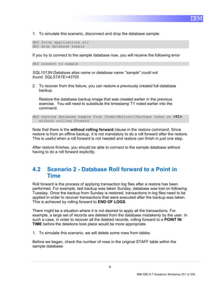 1. To simulate this scenario, disconnect and drop the database sample:

db2 force applications all
db2 drop database sample

If you try to connect to the sample database now, you will receive the following error

db2 connect to sample

SQL1013N Database alias name or database name "sample" could not
found. SQLSTATE=43705

2. To recover from this failure, you can restore a previously created full database
   backup.

   Restore the database backup image that was created earlier in the previous
   exercise. You will need to substitute the timestamp T1 noted earlier into the
   command:

db2 restore database sample from /home/db2inst1/backups taken at <T1>
   without rolling forward

Note that there is the without rolling forward clause in the restore command. Since
restore is from an offline backup, it is not mandatory to do a roll forward after the restore.
This is useful when a roll forward is not needed and restore can finish in just one step.

After restore finishes, you should be able to connect to the sample database without
having to do a roll forward explicitly.



4.2     Scenario 2 - Database Roll forward to a Point in
        Time
Roll forward is the process of applying transaction log files after a restore has been
performed. For example, last backup was taken Sunday, database was lost on following
Tuesday. Once the backup from Sunday is restored, transactions in log files need to be
applied in order to recover transactions that were executed after the backup was taken.
This is achieved by rolling forward to END OF LOGS.

There might be a situation where it is not desired to apply all the transactions. For
example, a large set of records are deleted from the database mistakenly by the user. In
such a case, in order to recover all the deleted records, rolling forward to a POINT IN
TIME before the deletions took place would be more appropriate.

1. To simulate this scenario, we will delete some rows from tables.

Before we began, check the number of rows in the original STAFF table within the
sample database:




                                              9

                                                               IBM DB2 9.7 Academic Workshop 251 of 335
 