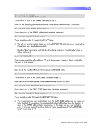 db2 connect to sample
db2 “select count(*) from staff”

The number of rows in the STAFF table should be 35.

Now run the following commands to delete some of the data from the STAFF table:
db2 “delete from staff where dept=10”

Check the count of the STAFF table after the delete statement:

db2 “select count(*) from staff”

There should now be 31 rows in the STAFF table.

2. We will run another delete statement on the EMPLOYEE table, however imagine that
   these rows were deleted accidentally.

      Run the “date” command and note the timestamp before we “accidentally” issue a
      delete statement.

date +%F-%H.%M.%S

This timestamp will be referred to as T2, write it down as a record as this is needed for
the point in time recovery:

T2:

Now check the number of rows in the original EMPLOYEE table:

db2 “select count(*) from employee”

The number of rows in the EMPLOYEE table should be 42.

Now we will accidentally delete some data from the EMPLOYEE table:
db2 “delete from employee where edlevel=12”

Check the count of the EMPLOYEE table after the delete statement:

db2 “select count(*) from employee”

There should now be 39 rows in the EMPLOYEE table.

3. The rows which you have just deleted from the EMPLOYEE table were not supposed
   to be deleted. If we restore the database to the last full backup, then the deletion of
   rows to the STAFF table will also be undone. In this case, we can recover to the
   point in time just before the delete statement was issued against the EMPLOYEE,
   which in our case is T2.




                                            10

                                                             IBM DB2 9.7 Academic Workshop 252 of 335
 