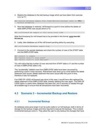 4. Restore the database to the last backup image which we have taken from exercise
   3.2.2 at T1:

db2 restore database sample from /home/db2inst1/backups taken at <T1>
   without prompting

5. Now that database is restored, roll forward to a point in time before the delete on
   table EMPLOYEE was issued which is T2.

db2 rollforward db sample to <T2> using local time

Note that timestamp for roll forward has to be provided in this format: yyyy-mm-dd-
hh.mm.ss.

6. Lastly, take database out of the roll forward pending status by executing:

db2 rollforward database sample stop

7. Connect to the sample database and check the number of rows of the STAFF table
   and the EMPLOYEE table.

db2 connect to sample
db2 “select count(*) from staff”
db2 “select count(*) from employee”

You will notice that the number of rows returned from STAFF table is 31 and the number
of rows in EMPLOYEE table is 42.

The “accidentally” deleted rows from EMPLOYEE table have been recovered by
performing a point in time recovery. Roll forward was done up to a time before the delete
statement was issued. Delete statement that were issued after this point in time,
therefore it was not replayed.

If an END OF LOGS roll forward was done in this case, it would have also replayed the
delete statement of the EMPLOYEE table, thereby deleting the rows again. The END OF
LOGS option is useful when database has been lost, and a recovery is needed through
all available logs to ensure that all transactions have been recovered.



4.3     Scenario 3 – Incremental Backup and Restore


4.3.1            Incremental Backup

As database sizes grow larger it can be quite costly to run full backups, both in terms of
storage for the backup images and time required to execute the backups. This is where
incremental backups come in. They allow the user to only backup the changes that have



                                           11

                                                            IBM DB2 9.7 Academic Workshop 253 of 335
 