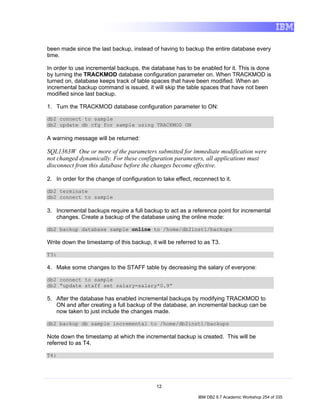 been made since the last backup, instead of having to backup the entire database every
time.

In order to use incremental backups, the database has to be enabled for it. This is done
by turning the TRACKMOD database configuration parameter on. When TRACKMOD is
turned on, database keeps track of table spaces that have been modified. When an
incremental backup command is issued, it will skip the table spaces that have not been
modified since last backup.

1. Turn the TRACKMOD database configuration parameter to ON:

db2 connect to sample
db2 update db cfg for sample using TRACKMOD ON

A warning message will be returned:

SQL1363W One or more of the parameters submitted for immediate modification were
not changed dynamically. For these configuration parameters, all applications must
disconnect from this database before the changes become effective.

2. In order for the change of configuration to take effect, reconnect to it.

db2 terminate
db2 connect to sample

3. Incremental backups require a full backup to act as a reference point for incremental
   changes. Create a backup of the database using the online mode:

db2 backup database sample online to /home/db2inst1/backups

Write down the timestamp of this backup, it will be referred to as T3.

T3:

4. Make some changes to the STAFF table by decreasing the salary of everyone:

db2 connect to sample
db2 “update staff set salary=salary*0.9”

5. After the database has enabled incremental backups by modifying TRACKMOD to
   ON and after creating a full backup of the database, an incremental backup can be
   now taken to just include the changes made.

db2 backup db sample incremental to /home/db2inst1/backups

Note down the timestamp at which the incremental backup is created. This will be
referred to as T4.

T4:




                                             12

                                                              IBM DB2 9.7 Academic Workshop 254 of 335
 
