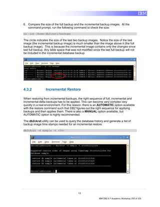 6. Compare the size of the full backup and the incremental backup images. At the
   command prompt, run the following command to check the size:

ls –lrt /home/db2inst1/backups

The circle indicates the size of the last two backup images. Notice the size of the last
image (the incremental backup image) is much smaller than the image above it (the full
backup image). This is because the incremental image contains only the changes since
last full backup. Any table space that was not modified since the last full backup will not
be included in the incremental database backup.




4.3.2             Incremental Restore

When restoring from incremental backups, the right sequence of full, incremental and
incremental delta backups has to be applied. This can become very complex very
quickly in a real environment. For this reason, there is an AUTOMATIC option available
with the restore command such that DB2 figures out the right sequence for applying
backups and then applies them. There is also a MANUAL option available, but
AUTOMATIC option is highly recommended.

The db2ckrst utility can be used to query the database history and generate a list of
backup image time stamps needed for an incremental restore.

db2ckrst –d sample –t <T4>




                                            13

                                                             IBM DB2 9.7 Academic Workshop 255 of 335
 