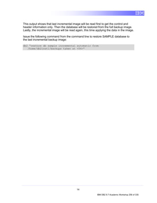This output shows that last incremental image will be read first to get the control and
header information only. Then the database will be restored from the full backup image.
Lastly, the incremental image will be read again, this time applying the data in the image.

Issue the following command from the command line to restore SAMPLE database to
the last incremental backup image:

db2 “restore db sample incremental automatic from
   /home/db2inst1/backups taken at <T4>“




                                            14

                                                            IBM DB2 9.7 Academic Workshop 256 of 335
 