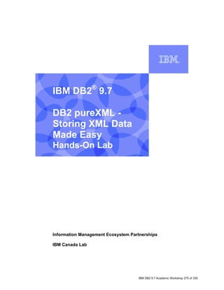 IBM DB2® 9.7

    DB2 pureXML -
    Storing XML Data
    Made Easy
    Hands-On Lab


I




    Information Management Ecosystem Partnerships

    IBM Canada Lab




                                        IBM DB2 9.7 Academic Workshop 275 of 335
 