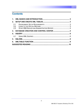 Contents

1.     XML BASICS AND INTRODUCTION............................................................ 3
2.     SETUP AND CREATE XML TABLES........................................................... 3
     2.1     ENVIRONMENT SETUP REQUIREMENTS ....................................................... 3
     2.2     LOGIN TO THE VIRTUAL MACHINE................................................................ 3
     2.3     START DB2 SERVER AND ADMINISTRATION SERVER .................................... 4
3.     DATABASE CREATION AND CONTROL CENTER .................................... 4
4.     XQUERY ........................................................................................................ 6
     4.1     USING XML QUERIES ................................................................................ 6
5.     SQL/XML ....................................................................................................... 8
6.     XMLTABLE FUNCTION ................................................................................ 9
SUGGESTED READING .................................................................................... 10




                                                           2

                                                                                IBM DB2 9.7 Academic Workshop 276 of 335
 