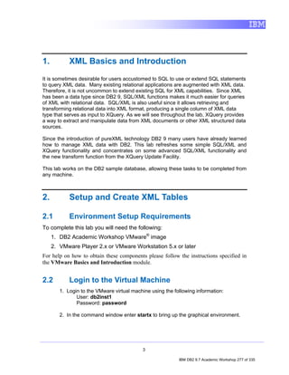 1.          XML Basics and Introduction
It is sometimes desirable for users accustomed to SQL to use or extend SQL statements
to query XML data. Many existing relational applications are augmented with XML data.
Therefore, it is not uncommon to extend existing SQL for XML capabilities. Since XML
has been a data type since DB2 9, SQL/XML functions makes it much easier for queries
of XML with relational data. SQL/XML is also useful since it allows retrieving and
transforming relational data into XML format, producing a single column of XML data
type that serves as input to XQuery. As we will see throughout the lab, XQuery provides
a way to extract and manipulate data from XML documents or other XML structured data
sources.

Since the introduction of pureXML technology DB2 9 many users have already learned
how to manage XML data with DB2. This lab refreshes some simple SQL/XML and
XQuery functionality and concentrates on some advanced SQL/XML functionality and
the new transform function from the XQuery Update Facility.

This lab works on the DB2 sample database, allowing these tasks to be completed from
any machine.



2.          Setup and Create XML Tables

2.1         Environment Setup Requirements
To complete this lab you will need the following:
     1. DB2 Academic Workshop VMware® image
     2. VMware Player 2.x or VMware Workstation 5.x or later
For help on how to obtain these components please follow the instructions specified in
the VMware Basics and Introduction module.


2.2         Login to the Virtual Machine
        1. Login to the VMware virtual machine using the following information:
               User: db2inst1
               Password: password

        2. In the command window enter startx to bring up the graphical environment.




                                            3

                                                           IBM DB2 9.7 Academic Workshop 277 of 335
 