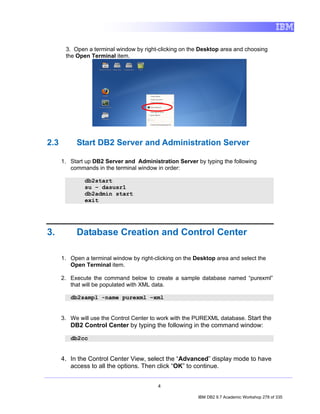 3. Open a terminal window by right-clicking on the Desktop area and choosing
       the Open Terminal item.




2.3        Start DB2 Server and Administration Server

      1. Start up DB2 Server and Administration Server by typing the following
         commands in the terminal window in order:

              db2start
              su – dasusr1
              db2admin start
              exit




3.         Database Creation and Control Center

      1. Open a terminal window by right-clicking on the Desktop area and select the
         Open Terminal item.

      2. Execute the command below to create a sample database named “purexml”
         that will be populated with XML data.

         db2sampl -name purexml –xml


      3. We will use the Control Center to work with the PUREXML database. Start the
         DB2 Control Center by typing the following in the command window:

         db2cc


      4. In the Control Center View, select the “Advanced” display mode to have
         access to all the options. Then click “OK” to continue.


                                          4

                                                          IBM DB2 9.7 Academic Workshop 278 of 335
 