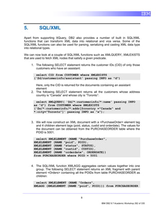 5.         SQL/XML
Apart from supporting XQuery, DB2 also provides a number of built in SQL/XML
functions that can transform XML data into relational and vice versa. Some of the
SQL/XML functions can also be used for parsing, serializing and casting XML data type
into relational types.

We can now look at a couple of SQL/XML functions such as XMLQUERY, XMLEXISTS
that are used to fetch XML nodes that satisfy a given predicate.

     1. The following SELECT statement returns the customer IDs (CID) of only those
        customers who have an assistant:

        select CID from CUSTOMER where XMLEXISTS
       ('$d/customerinfo/assistant' passing INFO as "d")

        Here, only the CID is returned for the documents containing an assistant
        element
     2. The following SELECT statement returns all the customers whose address
        country is “Canada” and whose city is “Toronto”:

        select XMLQUERY( '$d/*:customerinfo/*:name' passing INFO
       as "d") from CUSTOMER where XMLEXISTS
       ('$x/*:customerinfo/*:addr[@country ="Canada" and
       *:city="Toronto"]' passing INFO as "x");


     3. We will now construct an XML document with a <PurchaseOrder> element tag
        and 4 children element tags (poid, status, custid and orderdate). The values for
        the document can be obtained from the PURCHASEORDER table where the
        POID is 5001.

        select XMLELEMENT (NAME "PurchaseOrder",
       XMLELEMENT (NAME "poid", POID),
       XMLELEMENT (NAME "status", STATUS),
       XMLELEMENT (NAME "custid", CUSTID),
       XMLELEMENT (NAME "orderdate", ORDERDATE))
       from PURCHASEORDER where POID = 5001


     4. The SQL/XML function XMLAGG aggregates certain values together into one
        group. The following SELECT statement returns an XML fragment with parent
        element <Orders> containing all the POIDs from table PURCHASEORDER as
        children:

        select XMLELEMENT (NAME "Orders",
       XMLAGG (XMLELEMENT (NAME "poid", POID))) from PURCHASEORDER


                                          8

                                                          IBM DB2 9.7 Academic Workshop 282 of 335
 