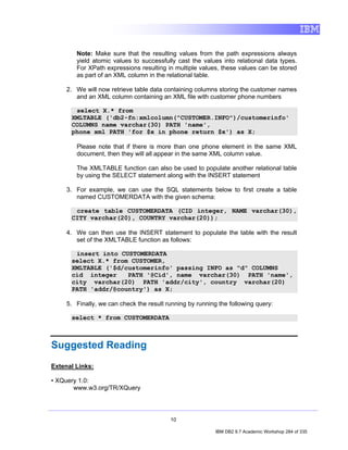 Note: Make sure that the resulting values from the path expressions always
        yield atomic values to successfully cast the values into relational data types.
        For XPath expressions resulting in multiple values, these values can be stored
        as part of an XML column in the relational table.

     2. We will now retrieve table data containing columns storing the customer names
        and an XML column containing an XML file with customer phone numbers

       select X.* from
      XMLTABLE ('db2-fn:xmlcolumn("CUSTOMER.INFO")/customerinfo'
      COLUMNS name varchar(30) PATH 'name',
      phone xml PATH 'for $x in phone return $x') as X;

        Please note that if there is more than one phone element in the same XML
        document, then they will all appear in the same XML column value.

        The XMLTABLE function can also be used to populate another relational table
        by using the SELECT statement along with the INSERT statement

     3. For example, we can use the SQL statements below to first create a table
        named CUSTOMERDATA with the given schema:

       create table CUSTOMERDATA (CID integer, NAME varchar(30),
      CITY varchar(20), COUNTRY varchar(20));

     4. We can then use the INSERT statement to populate the table with the result
        set of the XMLTABLE function as follows:

       insert into CUSTOMERDATA
      select X.* from CUSTOMER,
      XMLTABLE ('$d/customerinfo' passing INFO as "d" COLUMNS
      cid integer    PATH '@Cid', name varchar(30) PATH 'name',
      city varchar(20) PATH 'addr/city', country varchar(20)
      PATH 'addr/@country') as X;

     5. Finally, we can check the result running by running the following query:

      select * from CUSTOMERDATA



Suggested Reading
Extenal Links:

• XQuery 1.0:
       www.w3.org/TR/XQuery




                                          10

                                                           IBM DB2 9.7 Academic Workshop 284 of 335
 