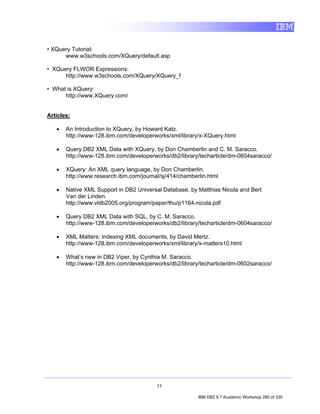 • XQuery Tutorial:
      www.w3schools.com/XQuery/default.asp

• XQuery FLWOR Expressions:
      http://www.w3schools.com/XQuery/XQuery_f

• What is XQuery:
      http://www.XQuery.com/


Articles:

   •   An Introduction to XQuery, by Howard Katz.
       http://www-128.ibm.com/developerworks/xml/library/x-XQuery.html

   •   Query DB2 XML Data with XQuery, by Don Chamberlin and C. M. Saracco.
       http://www-128.ibm.com/developerworks/db2/library/techarticle/dm-0604saracco/

   •   XQuery: An XML query language, by Don Chamberlin.
       http://www.research.ibm.com/journal/sj/414/chamberlin.html

   •   Native XML Support in DB2 Universal Database, by Matthias Nicola and Bert
       Van der Linden.
       http://www.vldb2005.org/program/paper/thu/p1164-nicola.pdf

   •   Query DB2 XML Data with SQL, by C. M. Saracco.
       http://www-128.ibm.com/developerworks/db2/library/techarticle/dm-0604saracco/

   •   XML Matters: Indexing XML documents, by David Mertz.
       http://www-128.ibm.com/developerworks/xml/library/x-matters10.html

   •   What’s new in DB2 Viper, by Cynthia M. Saracco.
       http://www-128.ibm.com/developerworks/db2/library/techarticle/dm-0602saracco/




                                         11

                                                         IBM DB2 9.7 Academic Workshop 285 of 335
 