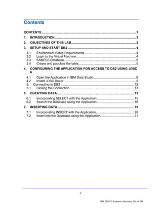 Contents
CONTENTS........................................................................................................... 1
1.      INTRODUCTION............................................................................................ 3
2.      OBJECTIVES OF THIS LAB......................................................................... 3
3.      SETUP AND START DB2 ............................................................................. 4
     3.1      Environment Setup Requirements .......................................................... 4
     3.2      Login to the Virtual Machine ................................................................... 4
     3.3      SAMPLE Database ................................................................................. 5
     3.4      Create and populate the table................................................................. 5
4.      CONFIGURING THE APPLICATION FOR ACCESS TO DB2 USING JDBC
        6
     4.1  Open the Application in IBM Data Studio................................................ 6
     4.2  Install JDBC Driver.................................................................................. 9
     5. Connecting to DB2 ................................................................................... 12
     5.1  Closing the Connection......................................................................... 13
6.      QUERYING DATA ....................................................................................... 13
     6.1      Incorporating SELECT with the Application .......................................... 15
     6.2      Search the Database using the Application .......................................... 16
7.      INSERTING DATA....................................................................................... 19
     7.1      Incorporating INSERT with the Application........................................... 20
     7.2      Insert into the Database using the Application...................................... 21




                                                         2


                                                                              IBM DB2 9.7 Academic Workshop 304 of 335
 