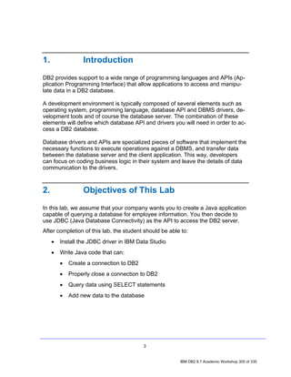 1.                Introduction
DB2 provides support to a wide range of programming languages and APIs (Ap-
plication Programming Interface) that allow applications to access and manipu-
late data in a DB2 database.

A development environment is typically composed of several elements such as
operating system, programming language, database API and DBMS drivers, de-
velopment tools and of course the database server. The combination of these
elements will define which database API and drivers you will need in order to ac-
cess a DB2 database.

Database drivers and APIs are specialized pieces of software that implement the
necessary functions to execute operations against a DBMS, and transfer data
between the database server and the client application. This way, developers
can focus on coding business logic in their system and leave the details of data
communication to the drivers.



2.                Objectives of This Lab
In this lab, we assume that your company wants you to create a Java application
capable of querying a database for employee information. You then decide to
use JDBC (Java Database Connectivity) as the API to access the DB2 server.
After completion of this lab, the student should be able to:
     •   Install the JDBC driver in IBM Data Studio
     •   Write Java code that can:
         •   Create a connection to DB2
         •   Properly close a connection to DB2
         •   Query data using SELECT statements
         •   Add new data to the database




                                          3


                                                        IBM DB2 9.7 Academic Workshop 305 of 335
 