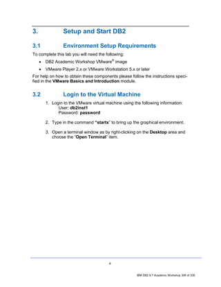 3.                Setup and Start DB2

3.1               Environment Setup Requirements
To complete this lab you will need the following:
     •   DB2 Academic Workshop VMware® image
     •   VMware Player 2.x or VMware Workstation 5.x or later
For help on how to obtain these components please follow the instructions speci-
fied in the VMware Basics and Introduction module.


3.2               Login to the Virtual Machine
         1. Login to the VMware virtual machine using the following information:
               User: db2inst1
               Password: password

         2. Type in the command “startx” to bring up the graphical environment.

         3. Open a terminal window as by right-clicking on the Desktop area and
            choose the “Open Terminal” item.




                                         4


                                                        IBM DB2 9.7 Academic Workshop 306 of 335
 