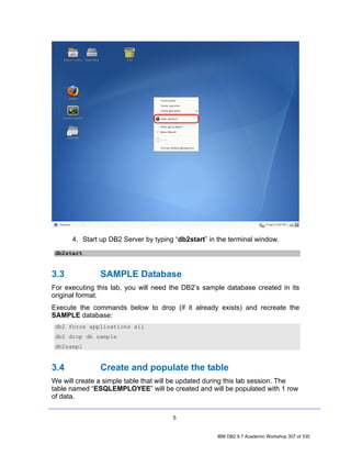 4. Start up DB2 Server by typing “db2start” in the terminal window.
 db2start


3.3            SAMPLE Database
For executing this lab, you will need the DB2’s sample database created in its
original format.
Execute the commands below to drop (if it already exists) and recreate the
SAMPLE database:
 db2 force applications all
 db2 drop db sample
 db2sampl


3.4            Create and populate the table
We will create a simple table that will be updated during this lab session. The
table named “ESQLEMPLOYEE” will be created and will be populated with 1 row
of data.


                                      5


                                                     IBM DB2 9.7 Academic Workshop 307 of 335
 