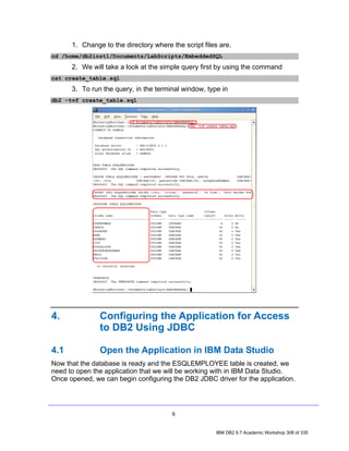 1. Change to the directory where the script files are.
cd /home/db2inst1/Documents/LabScripts/EmbeddedSQL
      2. We will take a look at the simple query first by using the command
cat create_table.sql
      3. To run the query, in the terminal window, type in
db2 –tvf create_table.sql




4.             Configuring the Application for Access
               to DB2 Using JDBC

4.1            Open the Application in IBM Data Studio
Now that the database is ready and the ESQLEMPLOYEE table is created, we
need to open the application that we will be working with in IBM Data Studio.
Once opened, we can begin configuring the DB2 JDBC driver for the application.




                                        6


                                                      IBM DB2 9.7 Academic Workshop 308 of 335
 