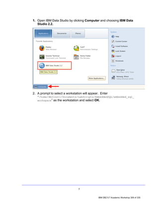 1. Open IBM Data Studio by clicking Computer and choosing IBM Data
   Studio 2.2.




2. A prompt to select a workstation will appear. Enter
   “/home/db2inst1/Documents/LabScripts/EmbeddedSQL/embedded_sql_
   workspace” as the workstation and select OK.




                                 7


                                               IBM DB2 9.7 Academic Workshop 309 of 335
 