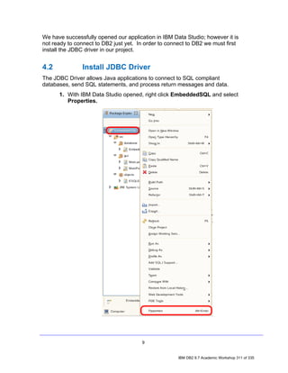 We have successfully opened our application in IBM Data Studio; however it is
not ready to connect to DB2 just yet. In order to connect to DB2 we must first
install the JDBC driver in our project.


4.2            Install JDBC Driver
The JDBC Driver allows Java applications to connect to SQL compliant
databases, send SQL statements, and process return messages and data.
      1. With IBM Data Studio opened, right click EmbeddedSQL and select
         Properties.




                                       9


                                                      IBM DB2 9.7 Academic Workshop 311 of 335
 