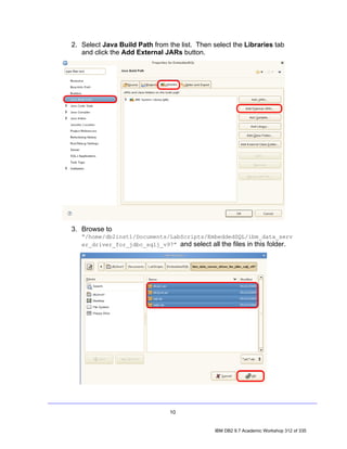 2. Select Java Build Path from the list. Then select the Libraries tab
   and click the Add External JARs button.




3. Browse to
   “/home/db2inst1/Documents/LabScripts/EmbeddedSQL/ibm_data_serv
   er_driver_for_jdbc_sqlj_v97” and select all the files in this folder.




                                10


                                               IBM DB2 9.7 Academic Workshop 312 of 335
 