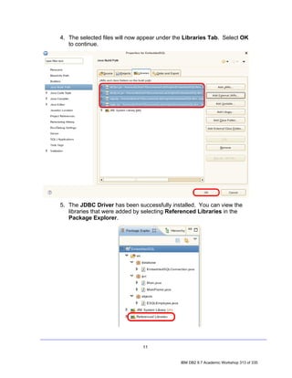 4. The selected files will now appear under the Libraries Tab. Select OK
   to continue.




5. The JDBC Driver has been successfully installed. You can view the
   libraries that were added by selecting Referenced Libraries in the
   Package Explorer.




                               11


                                              IBM DB2 9.7 Academic Workshop 313 of 335
 