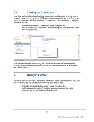 5.1             Closing the Connection
Now that we know how to establish a connection, we also need to know how to
properly close our connection to DB2 once it is not needed any more. This is an
important step as it will free up system’s resources for your application and the
database server.
      1. In the EmbeddedSQLConnection class, complete the
         closeConnection() function by uncommenting the code provided within
         closeConnection().




con.close()

The method close() is terminating the connection to the database specified
during the getConnection() method above. Once the connection is terminated
we can also set con = null.



6.              Querying Data
Now that we have created functions to create and close a connection to DB2, we
are ready to write a query to search through and display data.
      1. In the EmbeddedSQLConnection class, complete the
         getEmployeeInformation() function by uncommenting the code
         provided within getEmployeeInformation ().




                                        13


                                                       IBM DB2 9.7 Academic Workshop 315 of 335
 