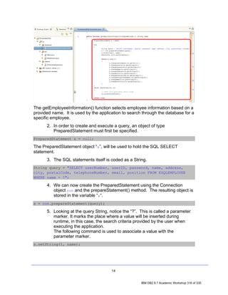 The getEmployeeInformation() function selects employee information based on a
provided name. It is used by the application to search through the database for a
specific employee.
      2. In order to create and execute a query, an object of type
         PreparedStatement must first be specified.
PreparedStatement s = null;

The PreparedStatement object “s”, will be used to hold the SQL SELECT
statement.
      3. The SQL statements itself is coded as a String.
String query = "SELECT userNumber, userID, password, name, address,
city, postalCode, telephoneNumber, email, position FROM ESQLEMPLOYEE
WHERE name = ?";

      4. We can now create the PreparedStatement using the Connection
         object con and the prepareStatement() method. The resulting object is
         stored in the variable “s“.
s = con.prepareStatement(query);

      5. Looking at the query String, notice the “?”. This is called a parameter
         marker. It marks the place where a value will be inserted during
         runtime, in this case, the search criteria provided by the user when
         executing the application.
         The following command is used to associate a value with the
         parameter marker.
s.setString(1, name);




                                       14


                                                      IBM DB2 9.7 Academic Workshop 316 of 335
 