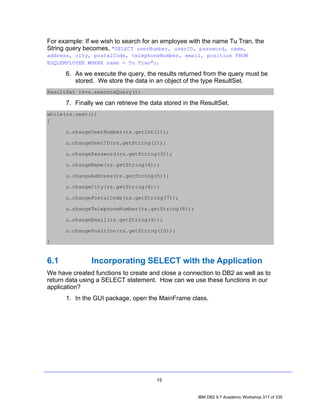 For example: If we wish to search for an employee with the name Tu Tran, the
String query becomes, "SELECT userNumber, userID, password, name,
address, city, postalCode, telephoneNumber, email, position FROM
ESQLEMPLOYEE WHERE name = Tu Tran";.

      6. As we execute the query, the results returned from the query must be
         stored. We store the data in an object of the type ResultSet.
ResultSet rs=s.executeQuery();

      7. Finally we can retrieve the data stored in the ResultSet.
while(rs.next())
{

      u.changeUserNumber(rs.getInt(1));

      u.changeUserID(rs.getString(2));

      u.changePassword(rs.getString(3));

      u.changeName(rs.getString(4));

      u.changeAddress(rs.getString(5));

      u.changeCity(rs.getString(6));

      u.changePostalCode(rs.getString(7));

      u.changeTelephoneNumber(rs.getString(8));

      u.changeEmail(rs.getString(9));

      u.changePosition(rs.getString(10));

}


6.1            Incorporating SELECT with the Application
We have created functions to create and close a connection to DB2 as well as to
return data using a SELECT statement. How can we use these functions in our
application?
      1. In the GUI package, open the MainFrame class.




                                       15


                                                      IBM DB2 9.7 Academic Workshop 317 of 335
 