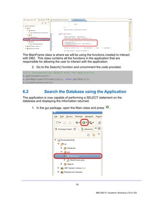The MainFrame class is where we will be using the functions created to interact
with DB2. This class contains all the functions in the application that are
responsible for allowing the user to interact with the application.
      2. Go to the Search() function and uncomment the code provided.
//5.1 Incorporating SELECT with the Application
x.getConnection();
x.getEmployeeInformation(u, name.getText());
x.closeConnection();


6.2            Search the Database using the Application
The application is now capable of performing a SELECT statement on the
database and displaying the information returned.

      1. In the gui package, open the Main class and press         .




                                       16


                                                      IBM DB2 9.7 Academic Workshop 318 of 335
 