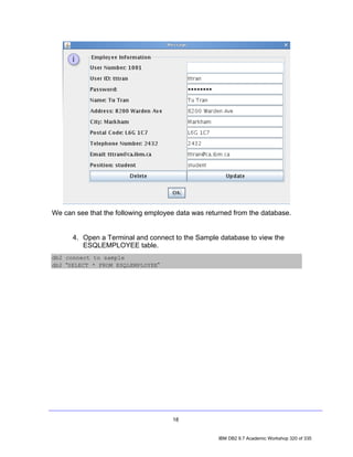 We can see that the following employee data was returned from the database.


      4. Open a Terminal and connect to the Sample database to view the
         ESQLEMPLOYEE table.
db2 connect to sample
db2 “SELECT * FROM ESQLEMPLOYEE”




                                     18


                                                    IBM DB2 9.7 Academic Workshop 320 of 335
 