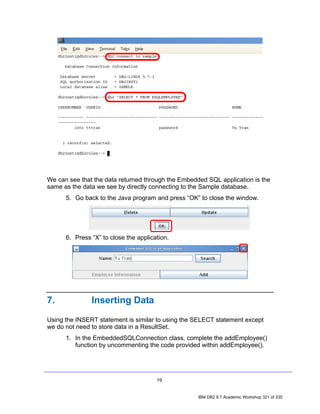 We can see that the data returned through the Embedded SQL application is the
same as the data we see by directly connecting to the Sample database.
      5. Go back to the Java program and press “OK” to close the window.




      6. Press “X” to close the application.




7.             Inserting Data
Using the INSERT statement is similar to using the SELECT statement except
we do not need to store data in a ResultSet.
      1. In the EmbeddedSQLConnection class, complete the addEmployee()
         function by uncommenting the code provided within addEmployee().




                                       19


                                                    IBM DB2 9.7 Academic Workshop 321 of 335
 