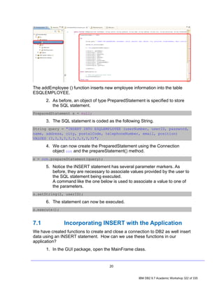 The addEmployee () function inserts new employee information into the table
ESQLEMPLOYEE.
      2. As before, an object of type PreparedStatement is specified to store
         the SQL statement.
PreparedStatement s = null;

      3. The SQL statement is coded as the following String.
String query = "INSERT INTO ESQLEMPLOYEE (userNumber, userID, password,
name, address, city, postalCode, telephoneNumber, email, position)
VALUES (?,?,?,?,?,?,?,?,?,?)";

      4. We can now create the PreparedStatement using the Connection
         object con and the prepareStatement() method.
s = con.prepareStatement(query);

      5. Notice the INSERT statement has several parameter markers. As
         before, they are necessary to associate values provided by the user to
         the SQL statement being executed.
         A command like the one below is used to associate a value to one of
         the parameters.
s.setString(2, userID);

      6. The statement can now be executed.
s.execute();


7.1            Incorporating INSERT with the Application
We have created functions to create and close a connection to DB2 as well insert
data using an INSERT statement. How can we use these functions in our
application?
      1. In the GUI package, open the MainFrame class.


                                      20


                                                     IBM DB2 9.7 Academic Workshop 322 of 335
 
