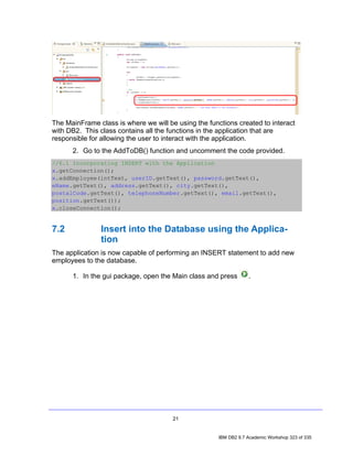 The MainFrame class is where we will be using the functions created to interact
with DB2. This class contains all the functions in the application that are
responsible for allowing the user to interact with the application.
      2. Go to the AddToDB() function and uncomment the code provided.
//6.1 Incorporating INSERT with the Application
x.getConnection();
x.addEmployee(intText, userID.getText(), password.getText(),
eName.getText(), address.getText(), city.getText(),
postalCode.getText(), telephoneNumber.getText(), email.getText(),
position.getText());
x.closeConnection();


7.2            Insert into the Database using the Applica-
               tion
The application is now capable of performing an INSERT statement to add new
employees to the database.

      1. In the gui package, open the Main class and press         .




                                       21


                                                      IBM DB2 9.7 Academic Workshop 323 of 335
 
