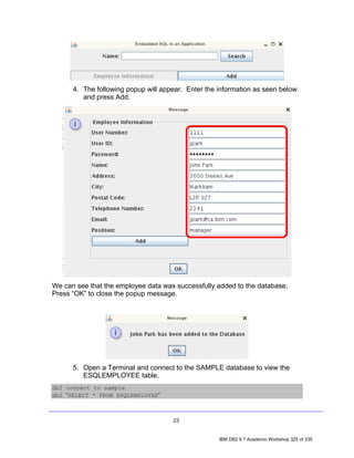4. The following popup will appear. Enter the information as seen below
         and press Add.




We can see that the employee data was successfully added to the database.
Press “OK” to close the popup message.




      5. Open a Terminal and connect to the SAMPLE database to view the
         ESQLEMPLOYEE table.
db2 connect to sample
db2 “SELECT * FROM ESQLEMPLOYEE”



                                     23


                                                    IBM DB2 9.7 Academic Workshop 325 of 335
 