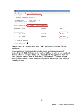 We can see that the employee “John Park” has been added to the Sample
database.
Congratulations! You have just created a simple application capable of
interacting with DB2. In this exercise we learned how to retrieve and insert data
from a database using the JDBC API. Included with the application there are
also functions for the DELETE and UPDATE statements. Feel free to read
through the code for a better understanding of how we can use JDBC within a
Java application.




                                        24


                                                       IBM DB2 9.7 Academic Workshop 326 of 335
 