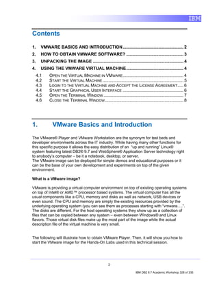 Contents

1.   VMWARE BASICS AND INTRODUCTION................................................... 2
2.   HOW TO OBTAIN VMWARE SOFTWARE? ................................................ 3
3.   UNPACKING THE IMAGE ............................................................................ 4
4.   USING THE VMWARE VIRTUAL MACHINE................................................ 4
  4.1     OPEN THE VIRTUAL MACHINE IN VMWARE................................................... 4
  4.2     START THE VIRTUAL MACHINE .................................................................... 5
  4.3     LOGIN TO THE VIRTUAL MACHINE AND ACCEPT THE LICENSE AGREEMENT ..... 6
  4.4     START THE GRAPHICAL USER INTERFACE ................................................... 6
  4.5     OPEN THE TERMINAL WINDOW ................................................................... 7
  4.6     CLOSE THE TERMINAL WINDOW .................................................................. 8




1.          VMware Basics and Introduction
The VMware® Player and VMware Workstation are the synonym for test beds and
developer environments across the IT industry. While having many other functions for
this specific purpose it allows the easy distribution of an “up and running” Linux®
system featuring latest DB2® 9.7 and WebSphere® Application Server technology right
to anybody’s computer – be it a notebook, desktop, or server.
The VMware image can be deployed for simple demos and educational purposes or it
can be the base of your own development and experiments on top of the given
environment.

What is a VMware image?

VMware is providing a virtual computer environment on top of existing operating systems
on top of Intel® or AMD™ processor based systems. The virtual computer has all the
usual components like a CPU, memory and disks as well as network, USB devices or
even sound. The CPU and memory are simply the existing resources provided by the
underlying operating system (you can see them as processes starting with “vmware….”.
The disks are different. For the host operating systems they show up as a collection of
files that can be copied between any system – even between Windows® and Linux
flavors. Those virtual disk files make up the most part of the image while the actual
description file of the virtual machine is very small.


The following will illustrate how to obtain VMware Player. Then, it will show you how to
start the VMware image for the Hands-On Labs used in this technical session.




                                                   2

                                                                      IBM DB2 9.7 Academic Workshop 328 of 335
 