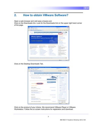 2.         How to obtain VMware Software?
Open a web browser and visit www.vmware.com
Click on the Downloads link. Look for the Downloads link on the upper right hand corner
of the page.




Click on the Desktop Downloads Tab.




Click on the product of your choice. We recommend VMware Player or VMware
Workstation. Follow the on screen instructions for registration and download.



                                           3

                                                          IBM DB2 9.7 Academic Workshop 329 of 335
 