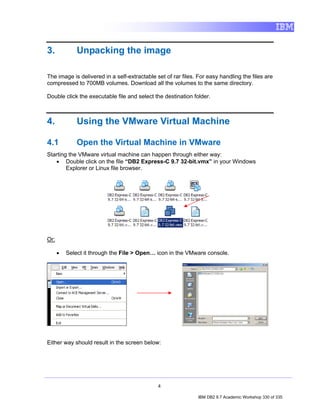 3.            Unpacking the image

The image is delivered in a self-extractable set of rar files. For easy handling the files are
compressed to 700MB volumes. Download all the volumes to the same directory.

Double click the executable file and select the destination folder.



4.            Using the VMware Virtual Machine

4.1           Open the Virtual Machine in VMware
Starting the VMware virtual machine can happen through either way:
   • Double click on the file “DB2 Express-C 9.7 32-bit.vmx” in your Windows
        Explorer or Linux file browser.




Or:

      •   Select it through the File > Open… icon in the VMware console.




Either way should result in the screen below:




                                              4

                                                              IBM DB2 9.7 Academic Workshop 330 of 335
 