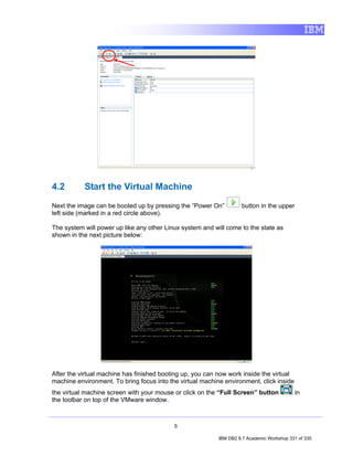 4.2        Start the Virtual Machine
Next the image can be booted up by pressing the “Power On”          button in the upper
left side (marked in a red circle above).

The system will power up like any other Linux system and will come to the state as
shown in the next picture below:




After the virtual machine has finished booting up, you can now work inside the virtual
machine environment. To bring focus into the virtual machine environment, click inside
the virtual machine screen with your mouse or click on the “Full Screen” button            in
the toolbar on top of the VMware window.



                                           5

                                                           IBM DB2 9.7 Academic Workshop 331 of 335
 
