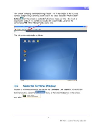 The system comes up with the following screen – still in the window of the VMware
console and probably is showing scroll bars on the sides. Select the “Full Screen”
button        on the console to switch to “full screen” mode any time – the result is
significantly better. If you want to leaving the full screen mode, just press the
combination “Alt + Ctrl + Enter” at the same time.




The full screen mode looks as follows:




4.5          Open the Terminal Window
In order to execute commands, we will use the Command Line Terminal. To launch the
terminal window, press the                menu at the bottom left corner of the screen,

and select                         .




                                             7

                                                              IBM DB2 9.7 Academic Workshop 333 of 335
 