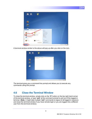 A terminal window similar to the above will pop up after you click on the icon.




The terminal gives you a command line prompt and allows you to execute any
commands using this prompt.



4.6         Close the Terminal Window
To close the terminal window, simple click on the “X” button on the top right hand corner
of the terminal window, or type “exit” at the command prompt to exit out of the logged-in
terminal. (Note, it might take multiple “exit” commands to logout of all logged-in sessions
and close the terminal window if you have remote login or you are logged into a different
user from this terminal window).



                                            8

                                                             IBM DB2 9.7 Academic Workshop 334 of 335
 