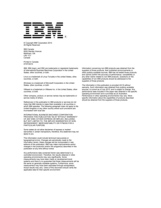 © Copyright IBM Corporation 2010
All Rights Reserved.

IBM Canada
8200 Warden Avenue
Markham, ON
L6G 1C7
Canada

Printed in Canada
07/07/2010

IBM, IBM (logo), and DB2 are trademarks or registered trademarks        Information concerning non-IBM products was obtained from the
of International Business Machines Corporation in the United            suppliers of those products, their published announcements or
States, other countries, or both.                                       other publicly available sources. IBM has not tested those products
                                                                        and cannot confirm the accuracy of performance, compatibility or
Linux is a trademark of Linus Torvalds in the United States, other      any other claims related to non-IBM products. Questions on the
countries, or both.                                                     capabilities of non-IBM products should be addressed to the
                                                                        suppliers of those products.
Windows is a trademark of Microsoft Corporation in the United
States, other countries, or both.                                       The information in this publication is provided AS IS without
                                                                        warranty. Such information was obtained from publicly available
VMware is a trademark or VMware Inc. in the United States, other        sources, is current as of July 2010, and is subject to change. Any
countries, or both.                                                     performance data included in the paper was obtained in the specific
                                                                        operating environment and is provided as an illustration.
Other company, product, or service names may be trademarks or           Performance in other operating environments may vary. More
service marks of others.                                                specific information about the capabilities of products described
                                                                        should be obtained from the suppliers of those products.
References in this publication to IBM products or services do not
imply that IBM intends to make them available in all countries in
which IBM operates. The following paragraph does not apply to the
United Kingdom or any other country where such provisions are
inconsistent with local law:

INTERNATIONAL BUSINESS MACHINES CORPORATION
PROVIDES THIS PUBLICATION "AS IS" WITHOUT WARRANTY
OF ANY KIND, EITHER EXPRESS OR IMPLIED, INCLUDING,
BUT NOT LIMITED TO, THE IMPLIED WARRANTIES OF NON-
INFRINGEMENT, MERCHANTABILITY OR FITNESS FOR A
PARTICULAR PURPOSE.

Some states do not allow disclaimer of express or implied
warranties in certain transactions, therefore, this statement may not
apply to you.

This information could include technical inaccuracies or
typographical errors. Changes are periodically made to the
information herein; these changes will be incorporated in new
editions of the publication. IBM may make improvements and/or
changes in the product(s) and/or the program(s) described in this
publication at any time without notice.

Any performance data contained herein was determined in a
controlled environment. Therefore, the results obtained in other
operating environments may vary significantly. Some
measurements may have been made on development-level
systems and there is no guarantee that these measurements will be
the same on generally available systems. Furthermore, some
measurement may have been estimated through extrapolation.
Actual results may vary. Users of this document should verify the
applicable data for their specific environment.
 