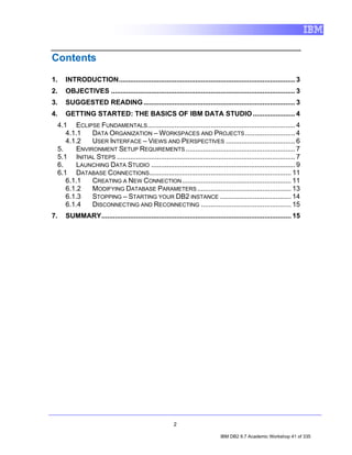 Contents

1.      INTRODUCTION............................................................................................ 3
2.      OBJECTIVES ................................................................................................ 3
3.      SUGGESTED READING ............................................................................... 3
4.      GETTING STARTED: THE BASICS OF IBM DATA STUDIO ...................... 4
     4.1 ECLIPSE FUNDAMENTALS ............................................................................. 4
        4.1.1    DATA ORGANIZATION – WORKSPACES AND PROJECTS .......................... 4
        4.1.2    USER INTERFACE – VIEWS AND PERSPECTIVES .................................... 6
     5.     ENVIRONMENT SETUP REQUIREMENTS ......................................................... 7
     5.1 INITIAL STEPS ............................................................................................. 7
     6.     LAUNCHING DATA STUDIO ........................................................................... 9
     6.1 DATABASE CONNECTIONS.......................................................................... 11
        6.1.1    CREATING A NEW CONNECTION ......................................................... 11
        6.1.2    MODIFYING DATABASE PARAMETERS ................................................. 13
        6.1.3    STOPPING – STARTING YOUR DB2 INSTANCE ..................................... 14
        6.1.4    DISCONNECTING AND RECONNECTING ............................................... 15
7.      SUMMARY................................................................................................... 15




                                                           2

                                                                                IBM DB2 9.7 Academic Workshop 41 of 335
 