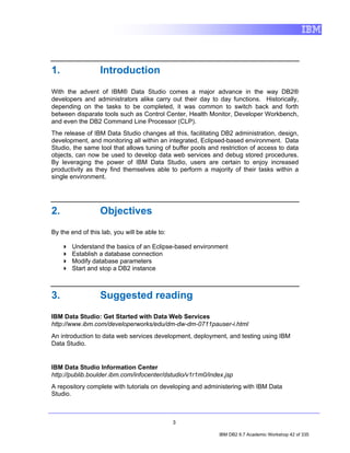 1.                Introduction
With the advent of IBM® Data Studio comes a major advance in the way DB2®
developers and administrators alike carry out their day to day functions. Historically,
depending on the tasks to be completed, it was common to switch back and forth
between disparate tools such as Control Center, Health Monitor, Developer Workbench,
and even the DB2 Command Line Processor (CLP).
The release of IBM Data Studio changes all this, facilitating DB2 administration, design,
development, and monitoring all within an integrated, Eclipsed-based environment. Data
Studio, the same tool that allows tuning of buffer pools and restriction of access to data
objects, can now be used to develop data web services and debug stored procedures.
By leveraging the power of IBM Data Studio, users are certain to enjoy increased
productivity as they find themselves able to perform a majority of their tasks within a
single environment.




2.                Objectives
By the end of this lab, you will be able to:

       Understand the basics of an Eclipse-based environment
       Establish a database connection
       Modify database parameters
       Start and stop a DB2 instance



3.                Suggested reading
IBM Data Studio: Get Started with Data Web Services
http://www.ibm.com/developerworks/edu/dm-dw-dm-0711pauser-i.html
An introduction to data web services development, deployment, and testing using IBM
Data Studio.


IBM Data Studio Information Center
http://publib.boulder.ibm.com/infocenter/dstudio/v1r1m0/index.jsp
A repository complete with tutorials on developing and administering with IBM Data
Studio.



                                               3

                                                             IBM DB2 9.7 Academic Workshop 42 of 335
 