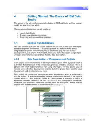4.                Getting Started: The Basics of IBM Data
                  Studio
This section of the lab introduces you to the basics of IBM Data Studio and how you can
quickly get up and running with it.

After completing this section, you will be able to:

        Launch Data Studio
        Create a new database connection
        Disconnect and reconnect to a database


4.1               Eclipse Fundamentals
IBM Data Studio is built upon the Eclipse platform and, as such, is said to be an Eclipse-
based development environment. The Eclipse platform is a framework that allows
integrated development environments (IDE) to be created; plug-ins exist to allow
development in Java, C/C++, PHP, COBOL, Ruby, and more. Developers using Eclipse
will appreciate the familiar look and feel that IBM Data Studio offers.

4.1.1             Data Organization – Workspaces and Projects
In an Eclipse-based environment, all development takes place within a project, which is
a directory that contains all of the source code, graphics, and other collateral. This is a
concept with which most are familiar from using other IDE’s. In Data Studio, you will
typically work with Data Development projects, but other project types exist for Java
development, web development, and more.
Each project you create must be contained within a workspace, which is a directory in
your file system. A workspace directory contains subdirectories for each of the projects
created within it. For example, Figure 4-1 demonstrates a scenario in which a
workspace has been created on the path /workspace, and three projects – BankApp,
BookStore, and WebSite – have been created within the workspace. Notice that the
projects have all been created as subdirectories of /workspace.


                             /workspace


                                          /workspace/BankApp


                                         /workspace/BookStore


                                          /workspace/WebSite


                          Figure 4-1 – Workspace-project hierarchy


                                                4

                                                                     IBM DB2 9.7 Academic Workshop 43 of 335
 