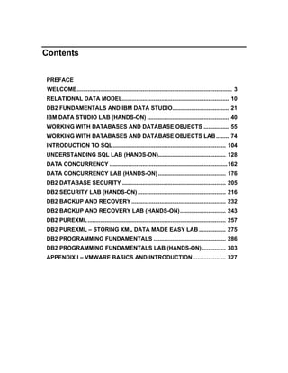Contents


PREFACE
 WELCOME................................................................................................... 3
RELATIONAL DATA MODEL.................................................................... 10
DB2 FUNDAMENTALS AND IBM DATA STUDIO.................................... 21
IBM DATA STUDIO LAB (HANDS-ON) .................................................... 40
WORKING WITH DATABASES AND DATABASE OBJECTS ................ 55
WORKING WITH DATABASES AND DATABASE OBJECTS LAB ........ 74
INTRODUCTION TO SQL........................................................................ 104
UNDERSTANDING SQL LAB (HANDS-ON)........................................... 128
DATA CONCURRENCY ...........................................................................162
DATA CONCURRENCY LAB (HANDS-ON) ........................................... 176
DB2 DATABASE SECURITY .................................................................. 205
DB2 SECURITY LAB (HANDS-ON) ........................................................ 216
DB2 BACKUP AND RECOVERY ............................................................ 232
DB2 BACKUP AND RECOVERY LAB (HANDS-ON) ............................. 243
DB2 PUREXML ........................................................................................ 257
DB2 PUREXML – STORING XML DATA MADE EASY LAB ................. 275
DB2 PROGRAMMING FUNDAMENTALS .............................................. 286
DB2 PROGRAMMING FUNDAMENTALS LAB (HANDS-ON) ............... 303
APPENDIX I – VMWARE BASICS AND INTRODUCTION ..................... 327
 