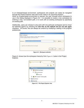 In an Eclipsed-based environment, workspaces and projects can easily be navigated
through the Project Explorer view (we’ll cover views in an upcoming section).
When an Eclipse-based environment is opened, the user chooses which workspace to
use in the dialog displayed in Figure 4-2. It is possible to create a new workspace by
entering a new, non-existent path, or to work with an existing workspace by specifying
an existing path.

Additionally, users can choose to only work with one particular workspace (and to never
be bothered again!) by checking the Use this as the default and do not ask again
checkbox. Of course, this can always be undone by modifying a setting in the program
preferences.




                               Figure 4-2 – Workspace selection


Figure 4- shows how the workspace hierarchy from Figure 4-1 looks in the Project
Explorer.




                             Figure 4-3 – The Project Explorer view




                                              5

                                                                      IBM DB2 9.7 Academic Workshop 44 of 335
 