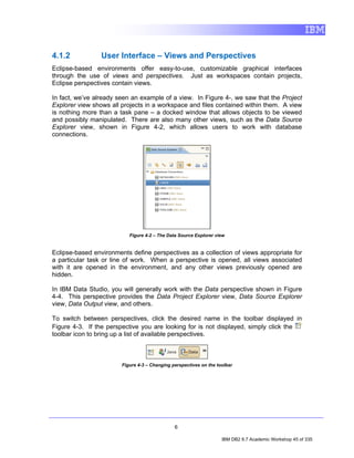4.1.2            User Interface – Views and Perspectives
Eclipse-based environments offer easy-to-use, customizable graphical interfaces
through the use of views and perspectives. Just as workspaces contain projects,
Eclipse perspectives contain views.

In fact, we’ve already seen an example of a view. In Figure 4-, we saw that the Project
Explorer view shows all projects in a workspace and files contained within them. A view
is nothing more than a task pane – a docked window that allows objects to be viewed
and possibly manipulated. There are also many other views, such as the Data Source
Explorer view, shown in Figure 4-2, which allows users to work with database
connections.




                           Figure 4-2 – The Data Source Explorer view


Eclipse-based environments define perspectives as a collection of views appropriate for
a particular task or line of work. When a perspective is opened, all views associated
with it are opened in the environment, and any other views previously opened are
hidden.

In IBM Data Studio, you will generally work with the Data perspective shown in Figure
4-4. This perspective provides the Data Project Explorer view, Data Source Explorer
view, Data Output view, and others.

To switch between perspectives, click the desired name in the toolbar displayed in
Figure 4-3. If the perspective you are looking for is not displayed, simply click the
toolbar icon to bring up a list of available perspectives.



                        Figure 4-3 – Changing perspectives on the toolbar




                                               6

                                                                    IBM DB2 9.7 Academic Workshop 45 of 335
 
