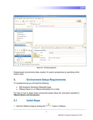 Figure 4-4 – The Data perspective


Eclipse-based environments allow creation of custom perspectives by specifying which
views to load.


5.                Environment Setup Requirements
To complete this lab you will need the following:

     •   DB2 Academic Workshop VMware® image
     •   VMware Player 2.x or VMware Workstation 6.x or later

For help on how to obtain these components please follow the instructions specified in
VMware Basics and Introduction.


5.1               Initial Steps

1. Start the VMware image by clicking the                 button in VMware.


                                               7

                                                                    IBM DB2 9.7 Academic Workshop 46 of 335
 